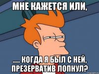 мне кажется или, ..... когда я был с ней, презерватив лопнул?