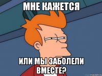 мне кажется или мы заболели вместе?