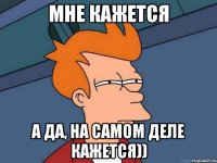 мне кажется а да, на самом деле кажется))