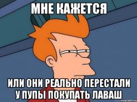 мне кажется или они реально перестали у пупы покупать лаваш