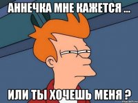 Аннечка мне кажется ... или ты хочешь меня ?