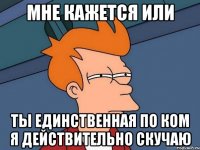мне кажется или ты единственная по ком я действительно скучаю