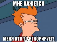 мне кажется меня кто то игнорирует!