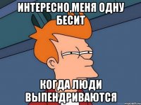 ИНТЕРЕСНО,МЕНЯ ОДНУ БЕСИТ КОГДА ЛЮДИ ВЫПЕНДРИВАЮТСЯ
