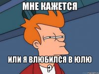 мне кажется или я влюбился в Юлю ?