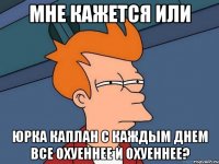 мне кажется или юрка каплан с каждым днем все охуеннее и охуеннее?