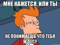 мне кажется, или ты не понимаешь что тебя ждёт?