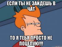 Если ты не зайдешь в чат то я тебя просто не поцелую!!!