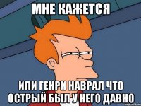 мне кажется или генри наврал что острый был у него давно