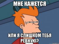 Мне кажется или я слишком тебя ревную?