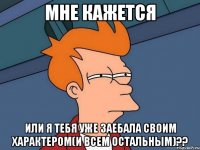 Мне кажется или я тебя уже заебала своим характером(и всем остальным)??