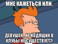 МНЕ КАЖЕТЬСЯ ИЛИ, ДЕВУШЕК , НЕ ХОДЯЩИХ В КЛУБЫ НЕ СУЩЕСТВУЕТ?