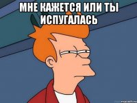 мне кажется или ты испугалась 