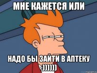 МНЕ КАЖЕТСЯ ИЛИ НАДО БЫ ЗАЙТИ В АПТЕКУ :))))))