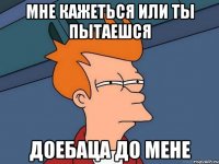 мне кажеться или ты пытаешся доебаца до мене