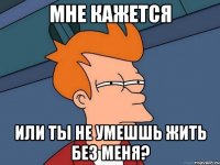 мне кажется или ты не умешшь жить без меня?
