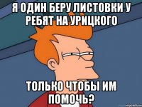 Я ОДИН БЕРУ ЛИСТОВКИ У РЕБЯТ НА УРИЦКОГО ТОЛЬКО ЧТОБЫ ИМ ПОМОЧЬ?