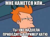 Мне кажется или... ...ты уже надоела приводить в пример катю