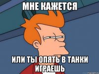 мне кажется или ты опять в танки играешь