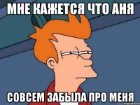 мне кажется что аня совсем забыла про меня