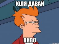 Юля давай пиво