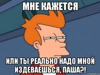 МНЕ КАЖЕТСЯ или ты реально надо мной издеваешься, Паша?!