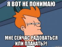 Я вот не понимаю Мне сейчас радоваться или плакать?!