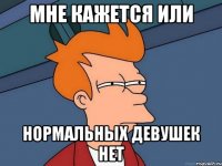 Мне кажется или нормальных девушек нет
