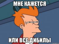 мне кажется или все дибилы