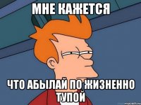 МНЕ КАЖЕТСЯ ЧТО АБЫЛАЙ по жизненно тупой