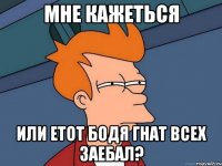 МНЕ КАЖЕТЬСЯ ИЛИ ЕТОТ БОДЯ ГНАТ ВСЕХ ЗАЕБАЛ?