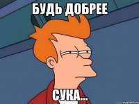 БУДЬ ДОБРЕЕ СУКА...