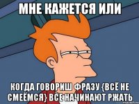 мне кажется или когда говориш фразу {всё не смеёмся} все начинают ржать