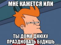 мне кажется или ты дома днюху праздновать будишь