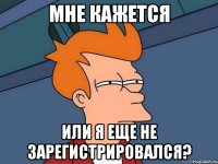 мне кажется или я еще не зарегистрировался?