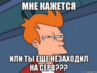 МНЕ КАЖЕТСЯ ИЛИ ТЫ ЕЩЕ НЕЗАХОДИЛ НА СЕРВ???