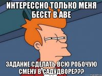 ИНТЕРЕССНО ТОЛЬКО МЕНЯ БЕСЕТ В АВЕ ЗАДАНИЕ СДЕЛАТЬ ВСЮ РОБОЧУЮ СМЕНУ В САДУДВОРЕ???