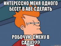 ИНТЕРЕССНО МЕНЯ ОДНОГО БЕСЕТ В АВЕ СДЕЛАТЬ РОБОЧУЮ СМЕНУ В САДУ???