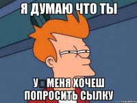 Я думаю что ты У	меня хочеш попросить сылку