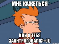 мне кажеться или я тебя заинтриговала?=)))