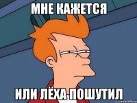 Мне кажется Или Лёха пошутил