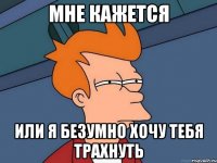 Мне кажется Или я безумно хочу тебя трахнуть