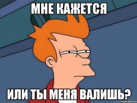 мне кажется или ты меня валишь?