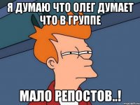 я думаю что олег думает что в группе мало репостов..!