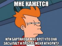 МНЕ КАЖЕТСЯ ИЛИ БАРТАНОВА МНЕ ВРЕТ ЧТО ОНА ЗАСЫПАЕТ И ПРОСТО МЕНЯ ИГНОРИТ?