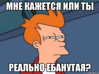 Мне кажется или ты реально ебанутая?