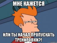 Мне кажется или ты начал пропускать тренировки?!