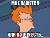 мне кажется или я хочу есть..