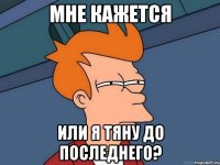 мне кажется или я тяну до последнего?