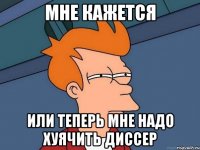 Мне кажется Или теперь мне надо хуячить диссер